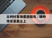 澳客竞彩网首页官网-比利时客场遭遇困境，换帅传言甚嚣尘上