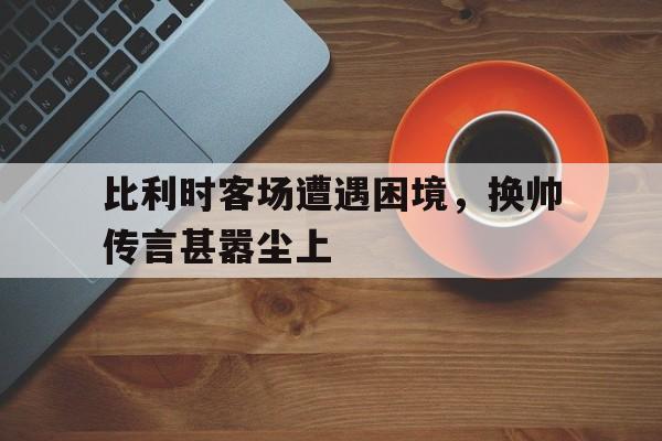 比利时客场遭遇困境，换帅传言甚嚣尘上